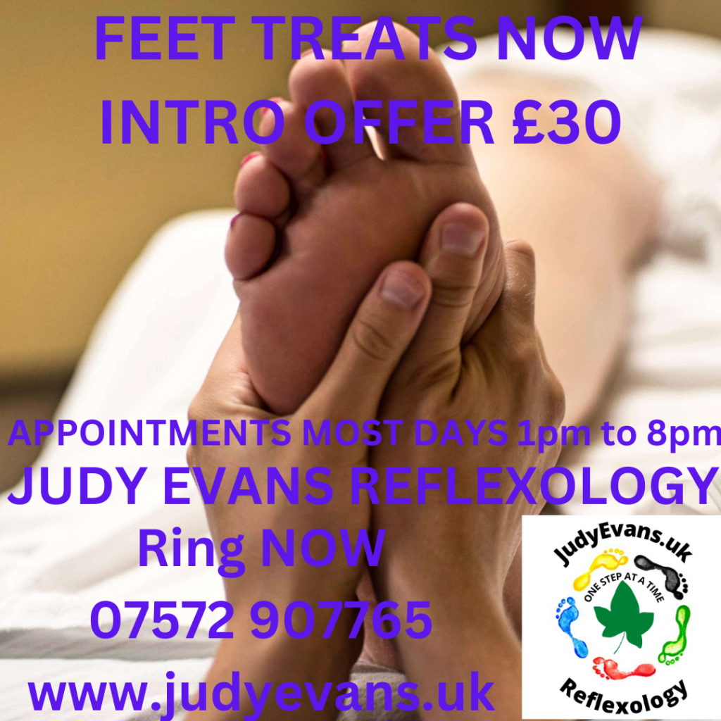 Image of feet being held in a reflexologist hands and Judy Evans logo in bottom right. Text says: Feet Treats Now Intro Offer £30. Appointments most days 1pm to 8pm. Judy Evans Reflexology. Ring Now 07572 907765 www.judyevans.uk