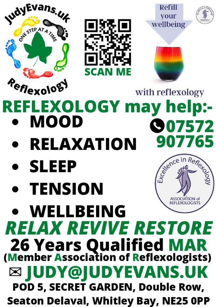 Leaflet. Top line is 3 images:-
left image is Judy Evans Reflexology Logo of 5 coloured feet in a circle.
middle image is a qr scan me code to take to judyevans.uk
right image is a rainbow candle in a glass with words saying Refill your wellbeing with reflexology.
The rest of leaflet says:
Reflexology May Help:-
Mood, relaxation, sleep, tension, wellbeing.
07573 907765
Relax Revive Restore
26 Years qualified MAR Member Association of Reflexologists.
Pod 5, Secret garden, Double Row, Seaton Delaval, Whitley Bay, NE25 0PP
